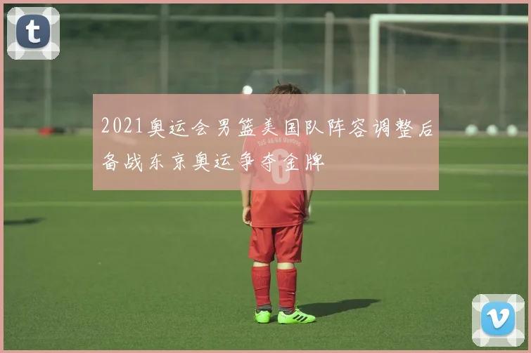 2021奥运会男篮美国队阵容调整后备战东京奥运争夺金牌