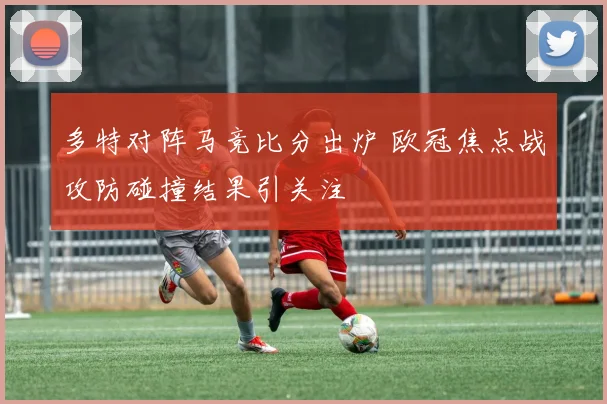 多特对阵马竞比分出炉 欧冠焦点战攻防碰撞结果引关注