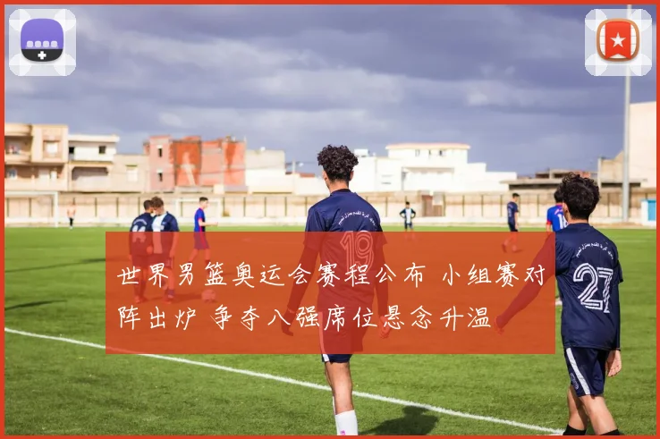 世界男篮奥运会赛程公布 小组赛对阵出炉 争夺八强席位悬念升温