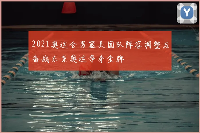 2021奥运会男篮美国队阵容调整后备战东京奥运争夺金牌