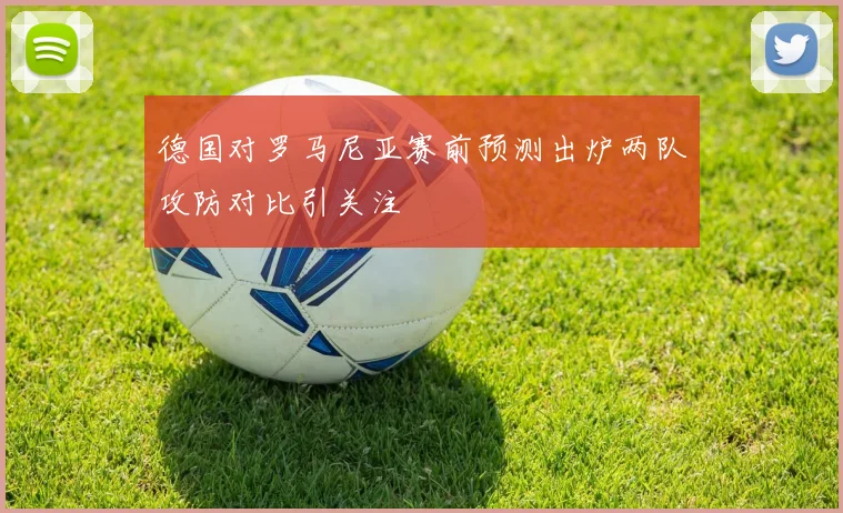 德国对罗马尼亚赛前预测出炉两队攻防对比引关注