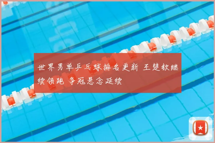 世界男单乒乓球排名更新 王楚钦继续领跑 争冠悬念延续