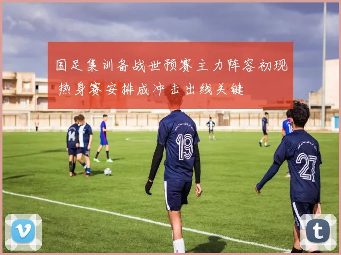 国足集训备战世预赛主力阵容初现 热身赛安排成冲击出线关键
