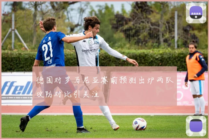 德国对罗马尼亚赛前预测出炉两队攻防对比引关注